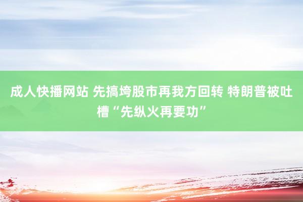 成人快播网站 先搞垮股市再我方回转 特朗普被吐槽“先纵火再要功”