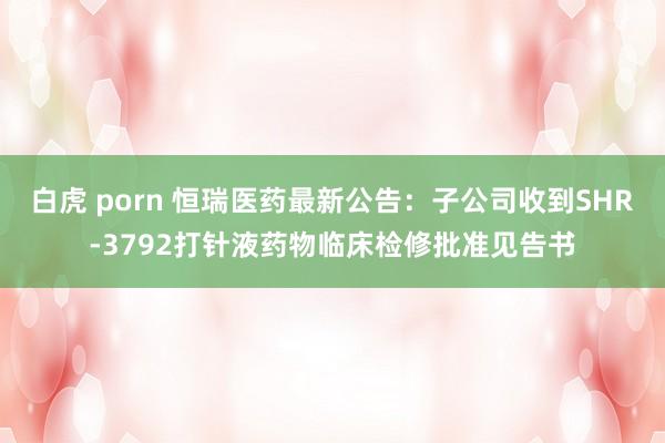 白虎 porn 恒瑞医药最新公告：子公司收到SHR-3792打针液药物临床检修批准见告书