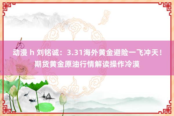 动漫 h 刘铭诚：3.31海外黄金避险一飞冲天！期货黄金原油行情解读操作冷漠
