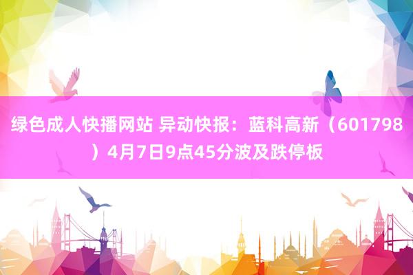 绿色成人快播网站 异动快报：蓝科高新（601798）4月7日9点45分波及跌停板