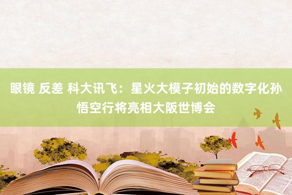 眼镜 反差 科大讯飞：星火大模子初始的数字化孙悟空行将亮相大阪世博会