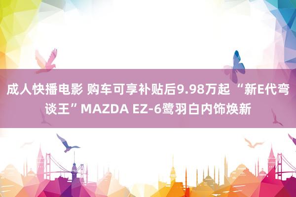 成人快播电影 购车可享补贴后9.98万起 “新E代弯谈王”MAZDA EZ-6鹭羽白内饰焕新