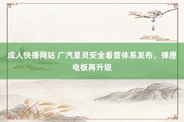成人快播网站 广汽星灵安全看管体系发布，弹匣电板再升级