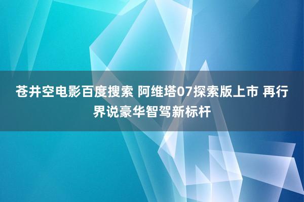 苍井空电影百度搜索 阿维塔07探索版上市 再行界说豪华智驾新标杆