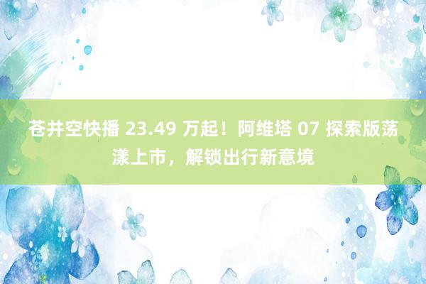 苍井空快播 23.49 万起！阿维塔 07 探索版荡漾上市，解锁出行新意境
