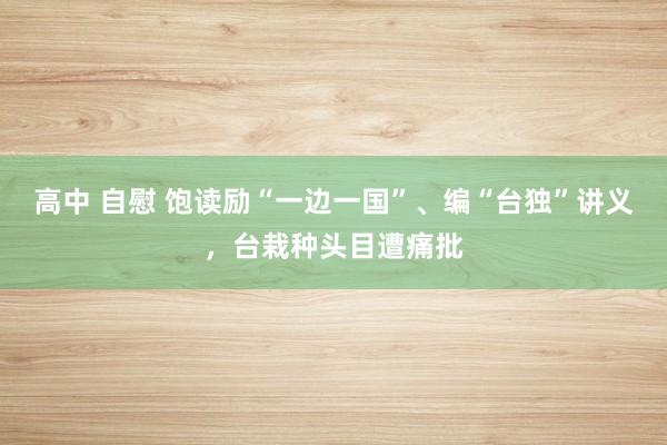 高中 自慰 饱读励“一边一国”、编“台独”讲义，台栽种头目遭痛批