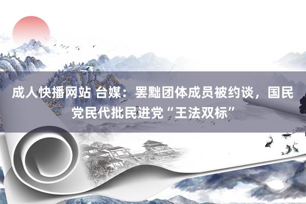 成人快播网站 台媒：罢黜团体成员被约谈，国民党民代批民进党“王法双标”