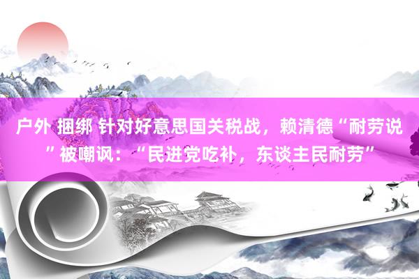 户外 捆绑 针对好意思国关税战，赖清德“耐劳说”被嘲讽：“民进党吃补，东谈主民耐劳”