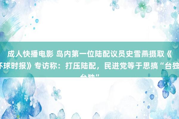成人快播电影 岛内第一位陆配议员史雪燕摄取《环球时报》专访称：打压陆配，民进党等于思搞“台独”