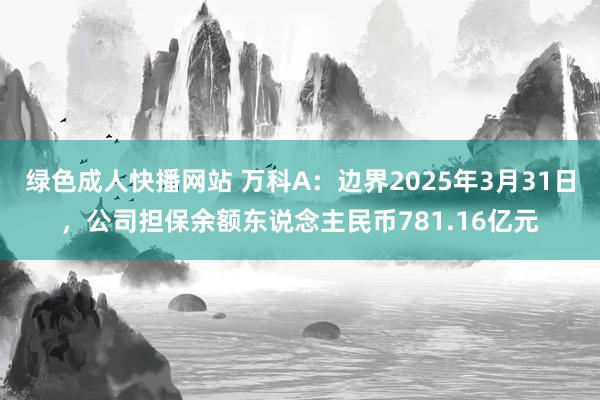 绿色成人快播网站 万科A：边界2025年3月31日，公司担保余额东说念主民币781.16亿元