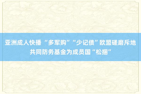 亚洲成人快播 “多军购”“少记债”欧盟磋磨斥地共同防务基金为成员国“松捆”