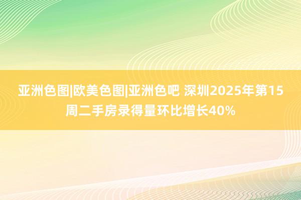 亚洲色图|欧美色图|亚洲色吧 深圳2025年第15周二手房录得量环比增长40%