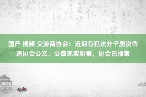国产 视频 交游商协会：近期有犯法分子屡次伪造协会公文、公章现实哄骗，协会已报案