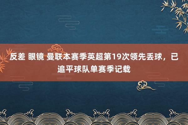 反差 眼镜 曼联本赛季英超第19次领先丢球，已追平球队单赛季记载