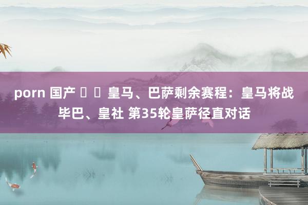 porn 国产 ⚔️皇马、巴萨剩余赛程：皇马将战毕巴、皇社 第35轮皇萨径直对话