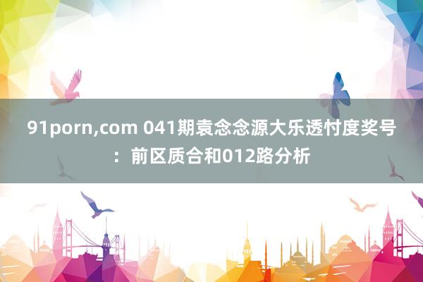 91porn，com 041期袁念念源大乐透忖度奖号：前区质合和012路分析