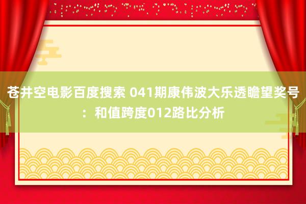 苍井空电影百度搜索 041期康伟波大乐透瞻望奖号：和值跨度012路比分析