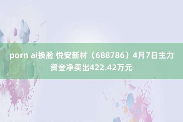 porn ai换脸 悦安新材（688786）4月7日主力资金净卖出422.42万元