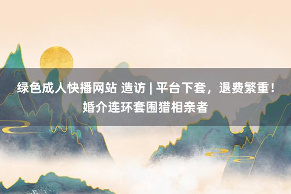 绿色成人快播网站 造访 | 平台下套，退费繁重！婚介连环套围猎相亲者