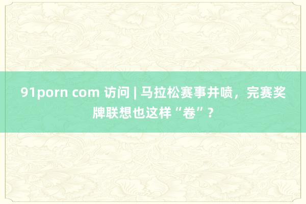 91porn com 访问 | 马拉松赛事井喷，完赛奖牌联想也这样“卷”？