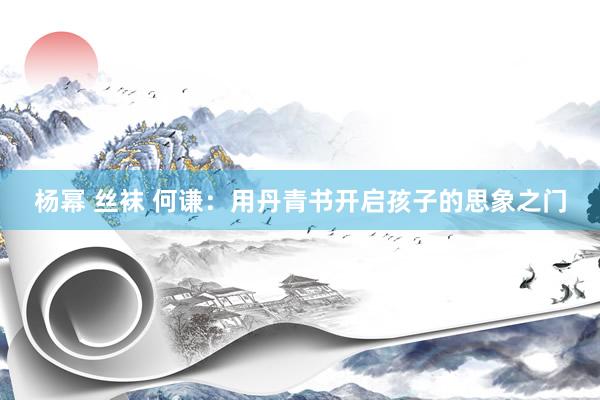 杨幂 丝袜 何谦：用丹青书开启孩子的思象之门