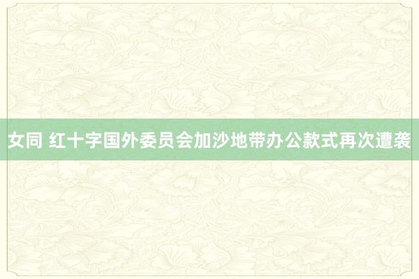 女同 红十字国外委员会加沙地带办公款式再次遭袭