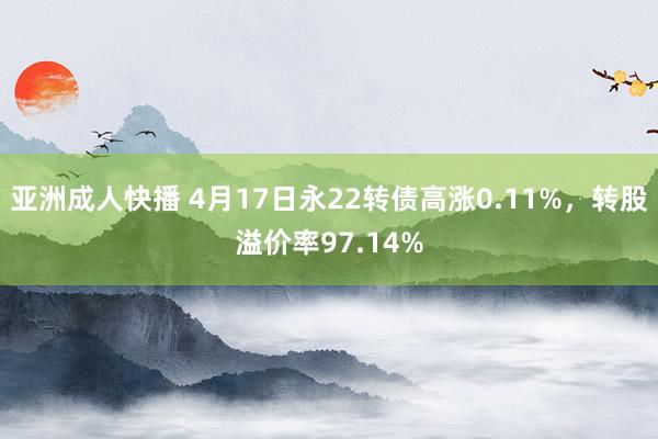 亚洲成人快播 4月17日永22转债高涨0.11%，转股溢价率97.14%
