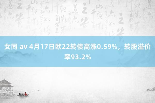 女同 av 4月17日欧22转债高涨0.59%，转股溢价率93.2%