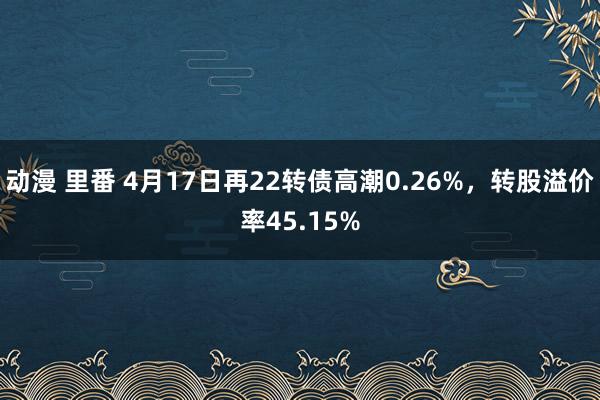 动漫 里番 4月17日再22转债高潮0.26%，转股溢价率45.15%