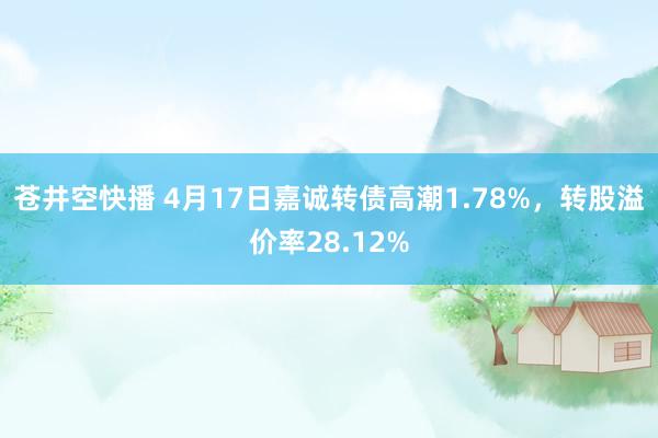 苍井空快播 4月17日嘉诚转债高潮1.78%，转股溢价率28.12%
