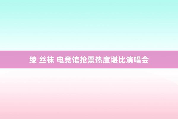 绫 丝袜 电竞馆抢票热度堪比演唱会