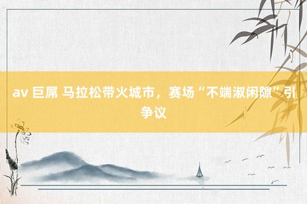 av 巨屌 马拉松带火城市，赛场“不端淑闲隙”引争议