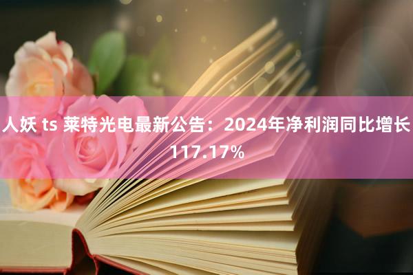 人妖 ts 莱特光电最新公告：2024年净利润同比增长117.17%