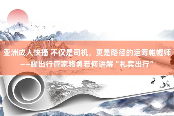 亚洲成人快播 不仅是司机，更是路径的运筹帷幄师——耀出行管家骆勇若何讲解“礼宾出行”