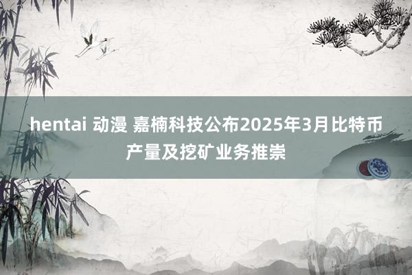 hentai 动漫 嘉楠科技公布2025年3月比特币产量及挖矿业务推崇