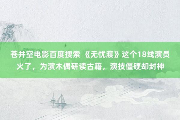 苍井空电影百度搜索 《无忧渡》这个18线演员火了，为演木偶研读古籍，演技僵硬却封神