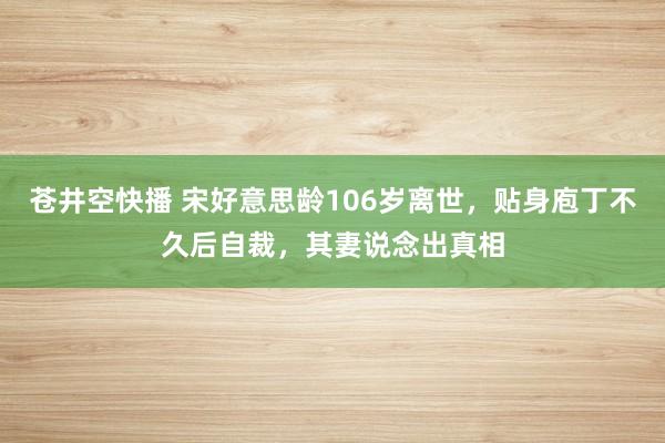 苍井空快播 宋好意思龄106岁离世，贴身庖丁不久后自裁，其妻说念出真相
