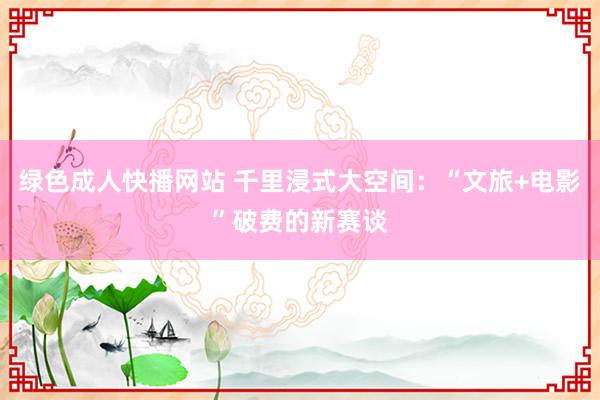 绿色成人快播网站 千里浸式大空间：“文旅+电影”破费的新赛谈