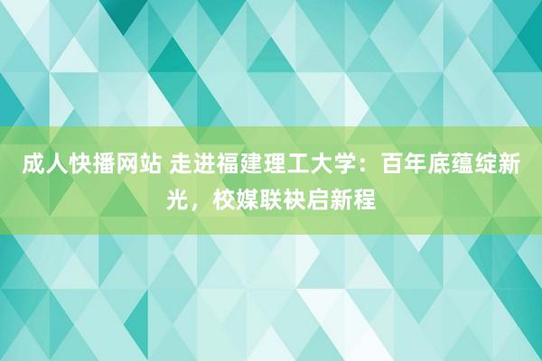 成人快播网站 走进福建理工大学：百年底蕴绽新光，校媒联袂启新程