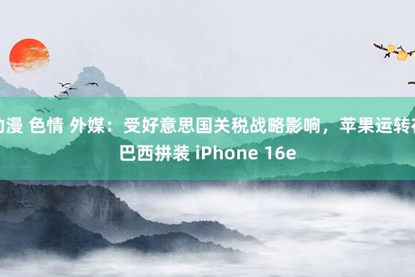 动漫 色情 外媒：受好意思国关税战略影响，苹果运转在巴西拼装 iPhone 16e