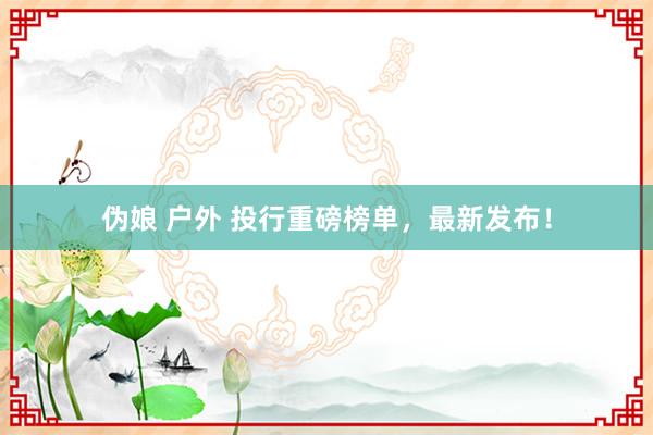 伪娘 户外 投行重磅榜单，最新发布！