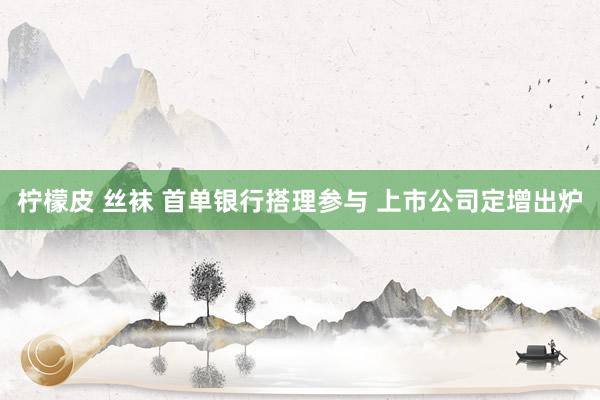 柠檬皮 丝袜 首单银行搭理参与 上市公司定增出炉