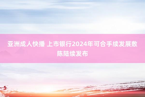 亚洲成人快播 上市银行2024年可合手续发展敷陈陆续发布