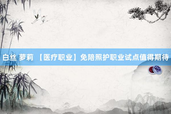 白丝 萝莉 【医疗职业】免陪照护职业试点值得期待