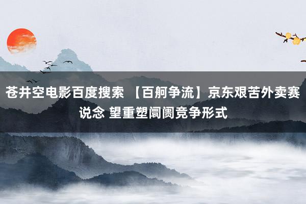 苍井空电影百度搜索 【百舸争流】京东艰苦外卖赛说念 望重塑阛阓竞争形式