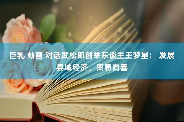 巨乳 動画 对话武松郎创举东谈主王梦星： 发展县域经济，贸易向善
