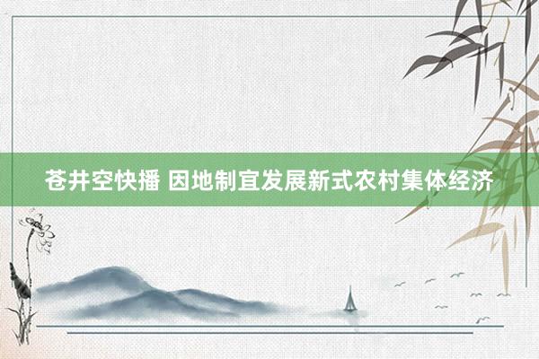 苍井空快播 因地制宜发展新式农村集体经济