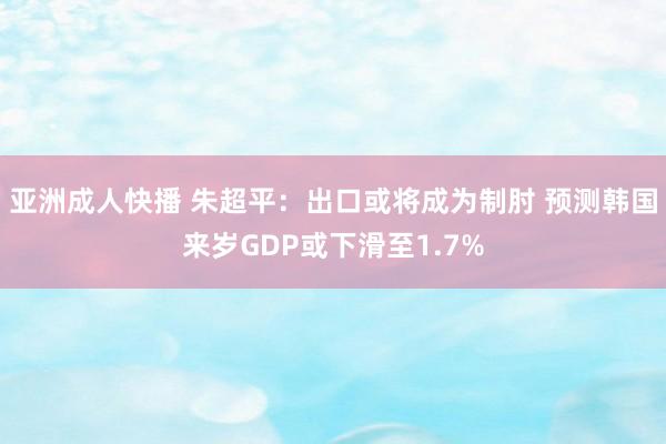 亚洲成人快播 朱超平:出口或将成为制肘 预测韩国来岁GDP或下滑至1.7%