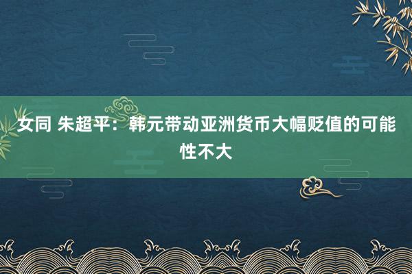 女同 朱超平：韩元带动亚洲货币大幅贬值的可能性不大