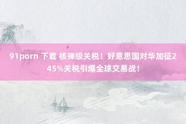 91porn 下载 核弹级关税！好意思国对华加征245%关税引爆全球交易战！